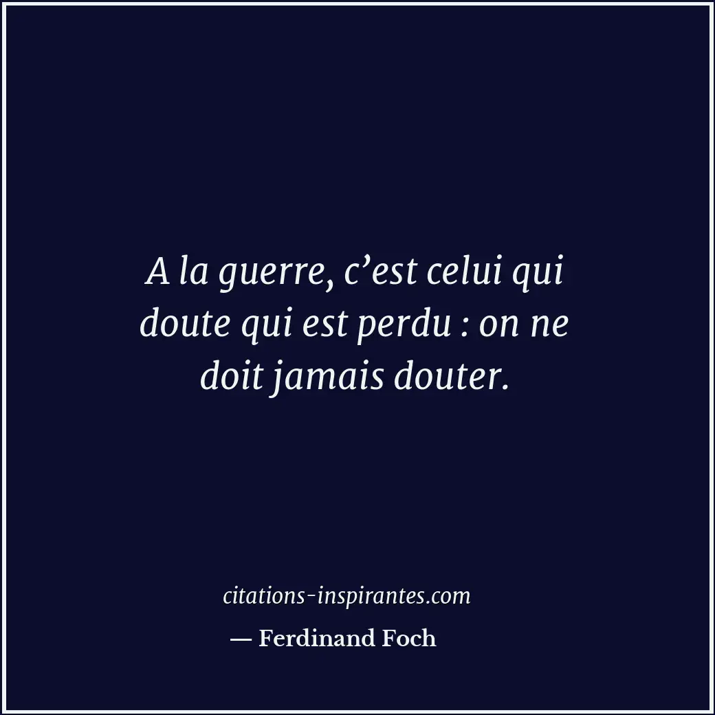 A la guerre, c’est celui qui doute qui est perdu : on ne doit jamais douter. Citation de Ferdinand Foch
