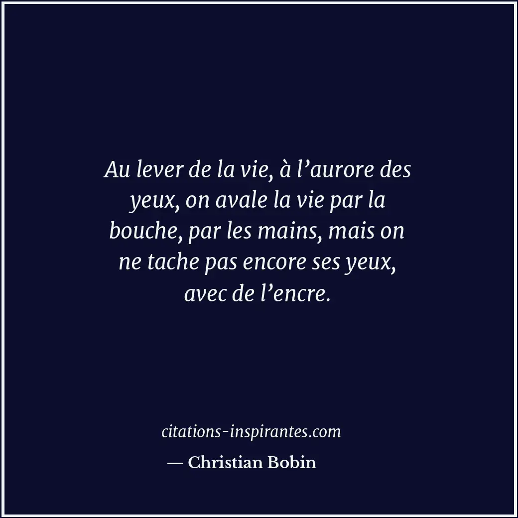 Au lever de la vie, à l’aurore des yeux, on avale la vie par la bouche, par les... Citation de Christian Bobin