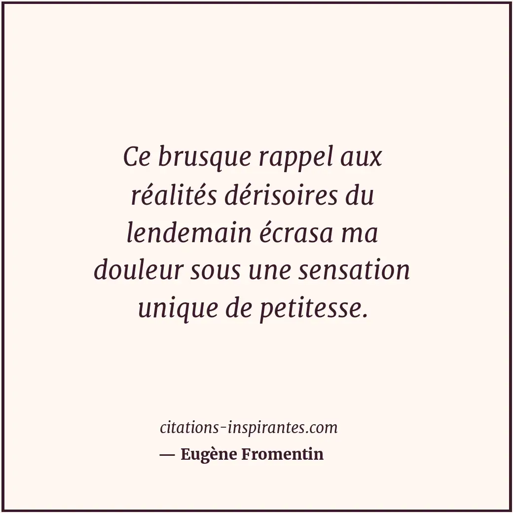 Ce brusque rappel aux réalités dérisoires du lendemain écrasa ma douleur sous un... Citation de Eugène Fromentin