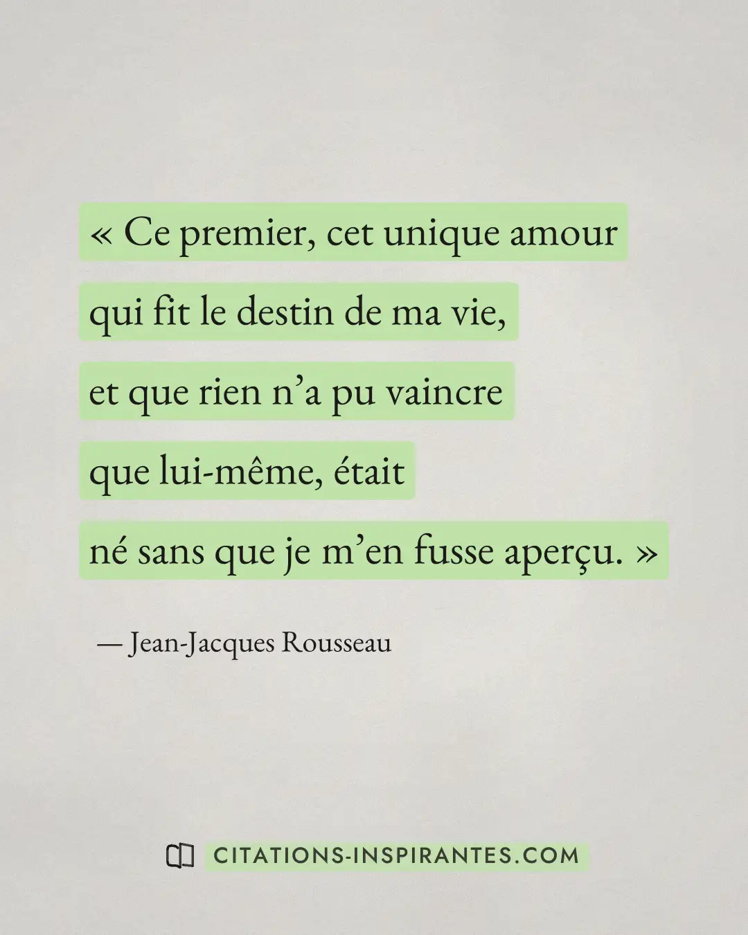 « Ce premier, cet unique amour qui fit le destin de ma vie, et que rien n’a pu vaincre que lui-même, était né sa... » — Jean-Jacques Rousseau