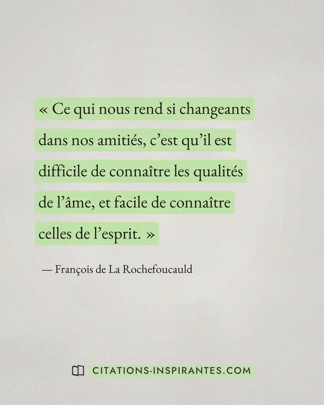 « Ce qui nous rend si changeants dans nos amitiés, c’est qu’il est difficile de connaître les qualités de l’âme,... » — François de La Rochefoucauld