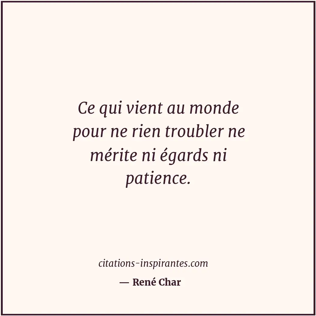 Ce qui vient au monde pour ne rien troubler ne mérite ni égards ni patience. Citation de René Char