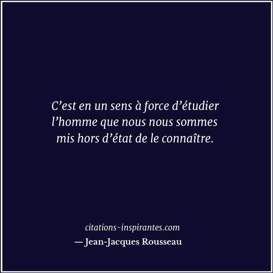 C’est en un sens à force d’étudier l’homme que nous nous sommes mis hors d’état... Citation de Jean-Jacques Rousseau