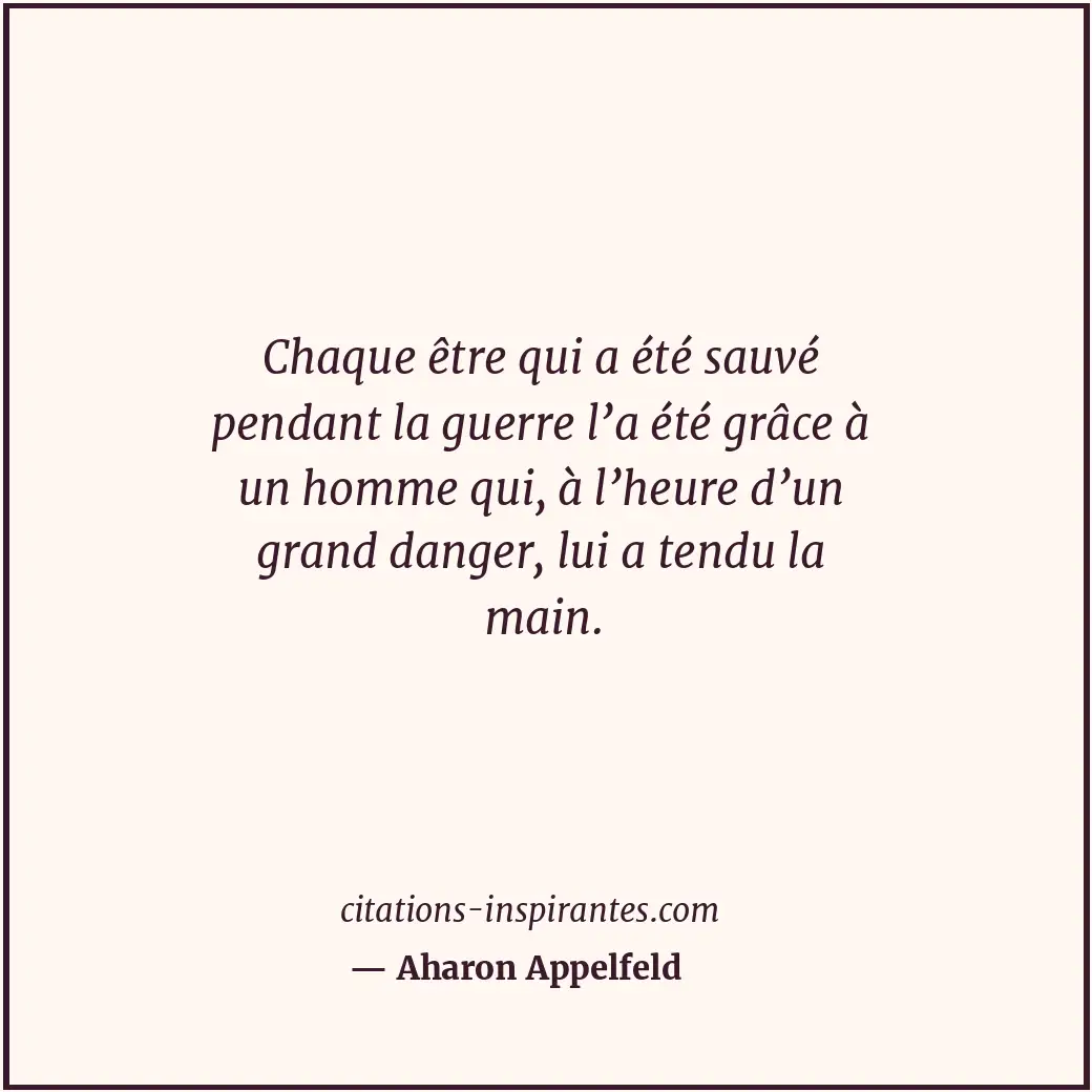 Chaque être qui a été sauvé pendant la guerre l’a été grâce à un homme qui, à l’... Citation de Aharon Appelfeld