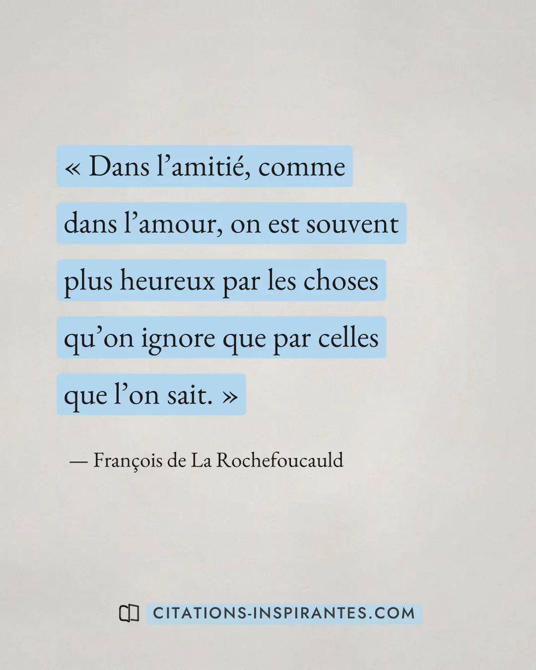 « Dans l’amitié, comme dans l’amour, on est souvent plus heureux par les choses qu’on ignore que par celles que... » — François de La Rochefoucauld