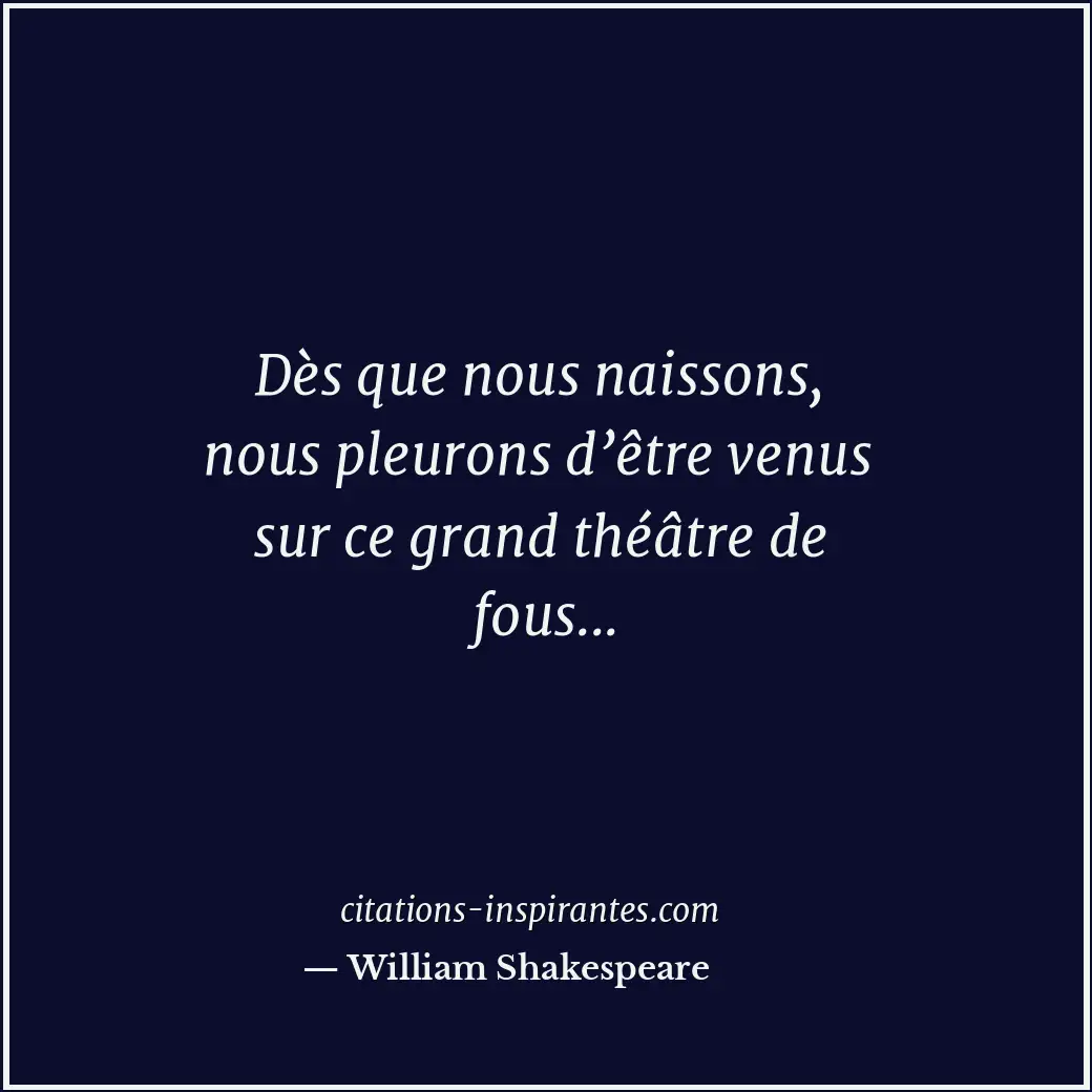 Dès que nous naissons, nous pleurons d’être venus sur ce grand théâtre de fous..... Citation de William Shakespeare