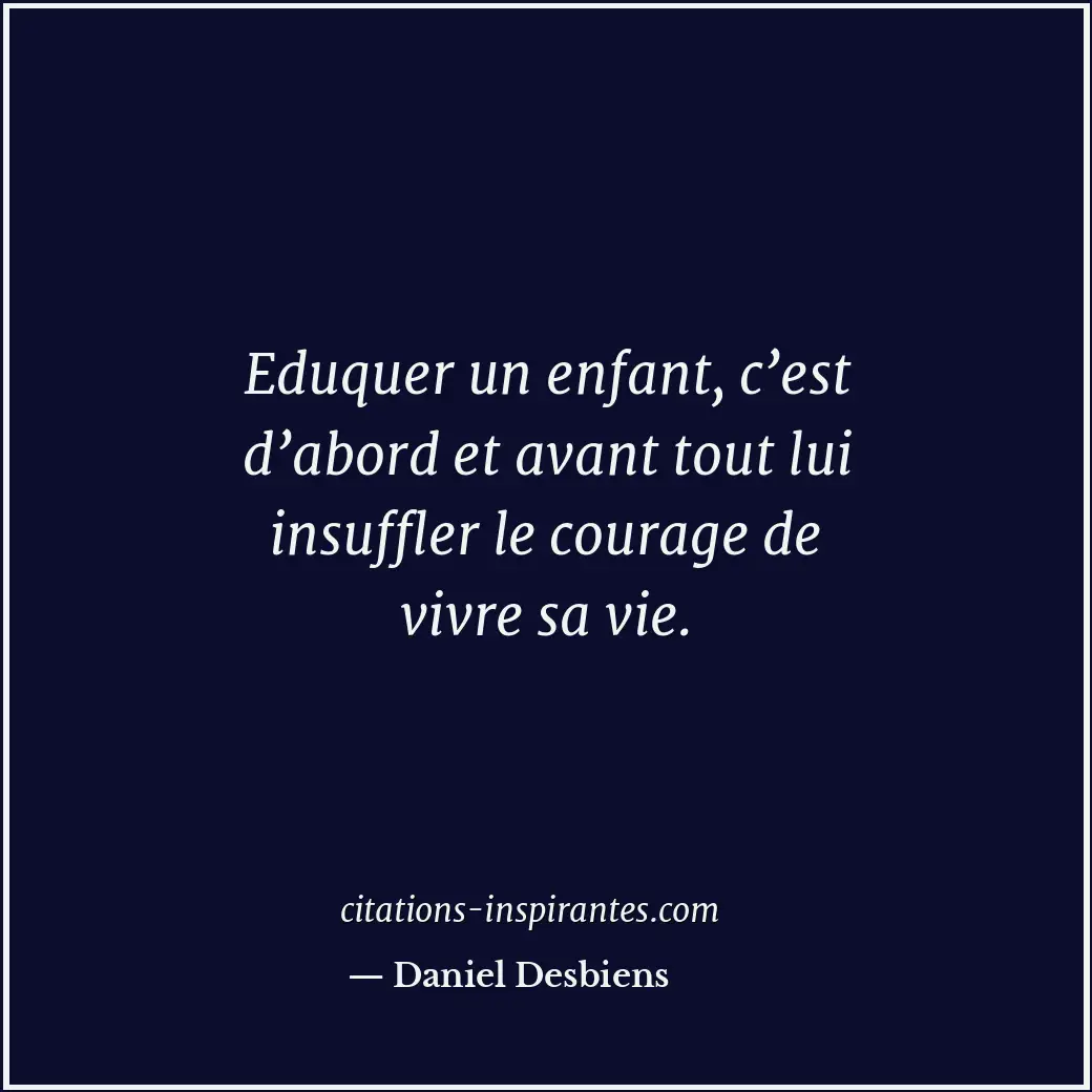 Eduquer un enfant, c’est d’abord et avant tout lui insuffler le courage de vivre... Citation de Daniel Desbiens