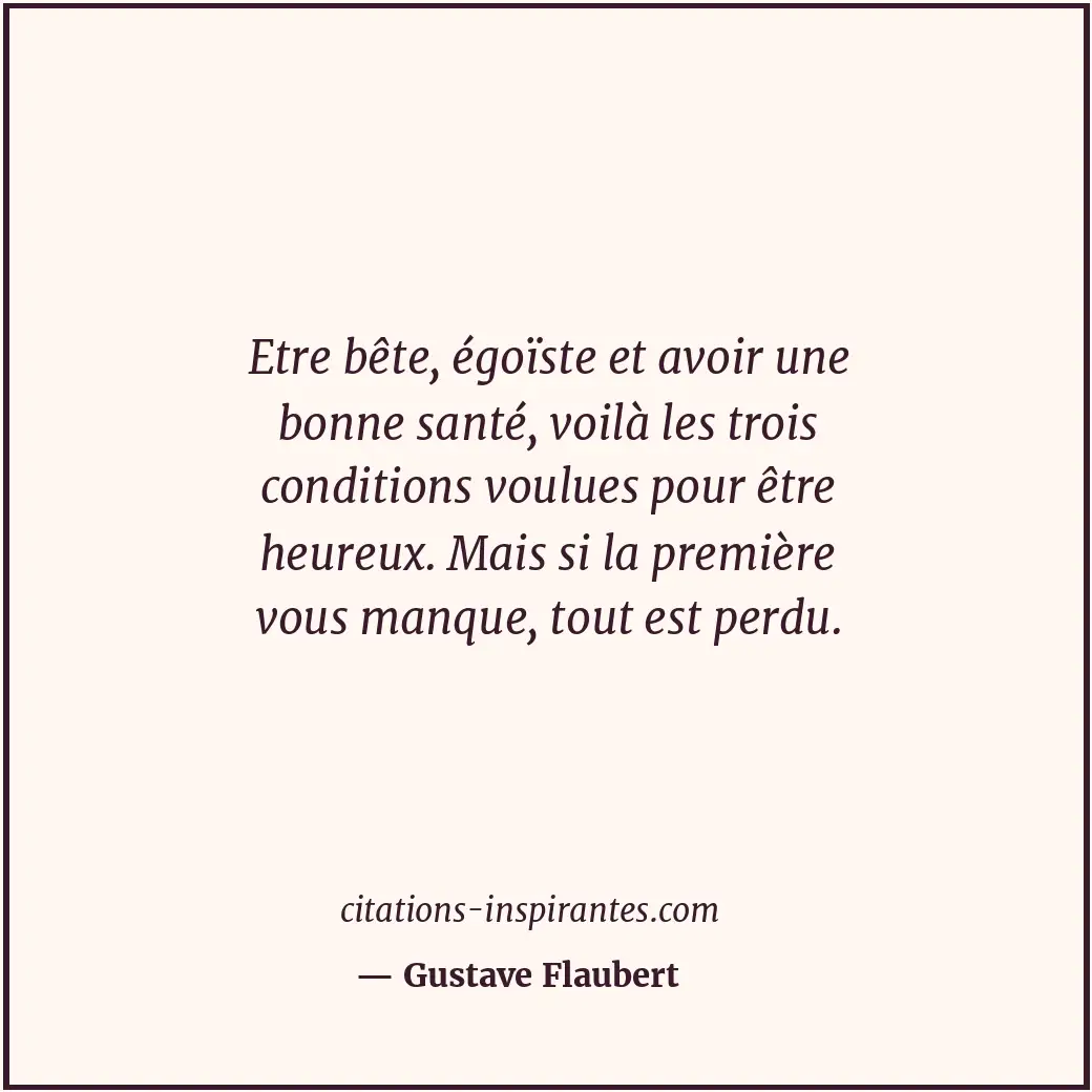 Etre bête, égoïste et avoir une bonne santé, voilà les trois conditions voulues... Citation de Gustave Flaubert