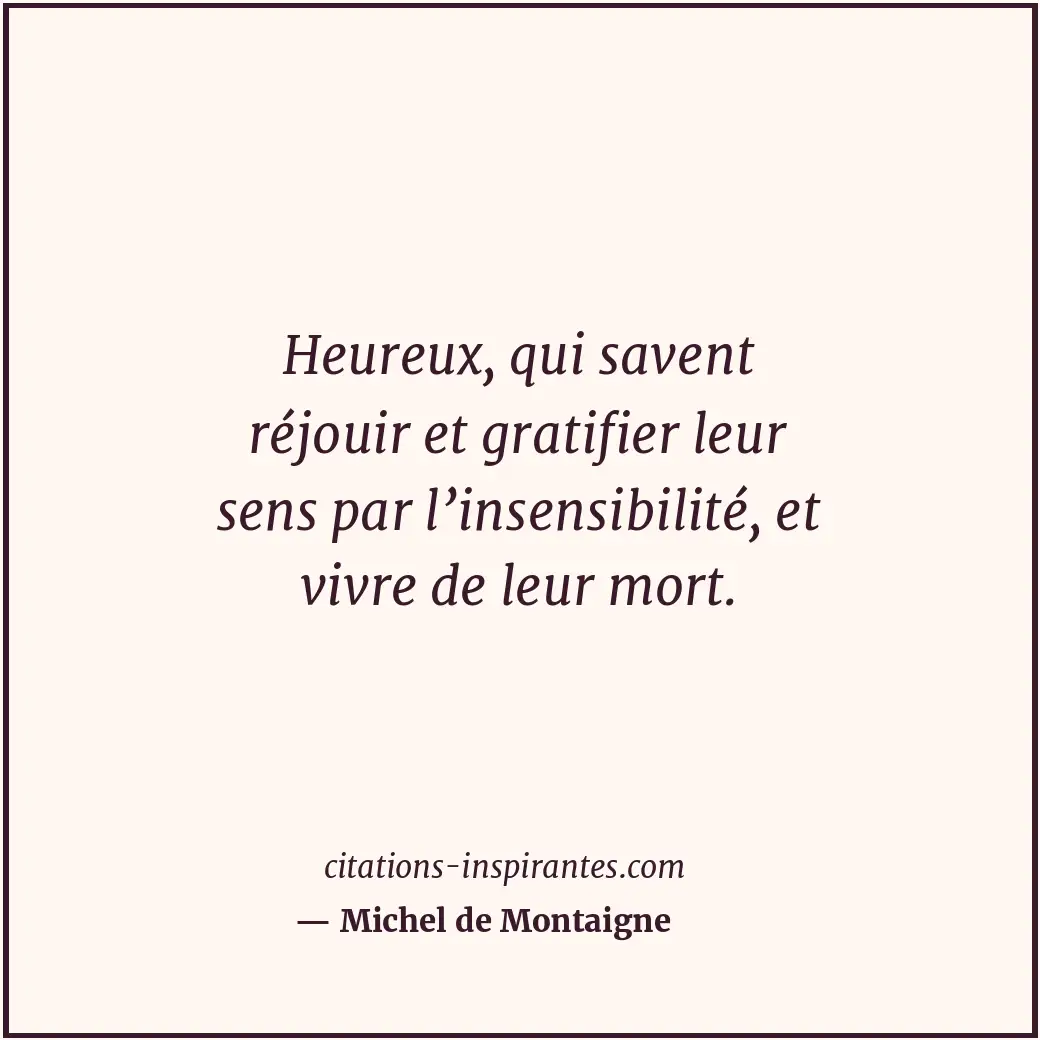 Heureux, qui savent réjouir et gratifier leur sens par l’insensibilité, et vivre... Citation de Michel de Montaigne