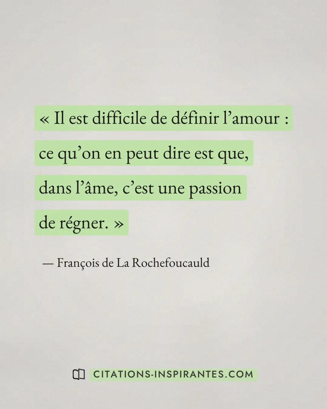 « Il est difficile de définir l’amour : ce qu’on en peut dire est que, dans l’âme, c’est une passion de régner. » — François de La Rochefoucauld