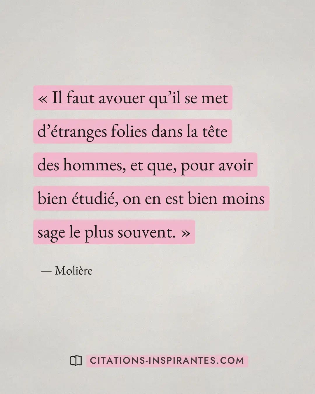« Il faut avouer qu’il se met d’étranges folies dans la tête des hommes, et que, pour avoir bien étudié, on en e... » — Molière