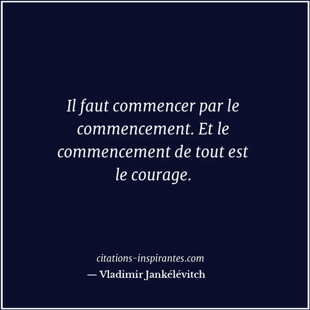 Il faut commencer par le commencement. Et le commencement de tout est le courage... Citation de Vladimir Jankélévitch