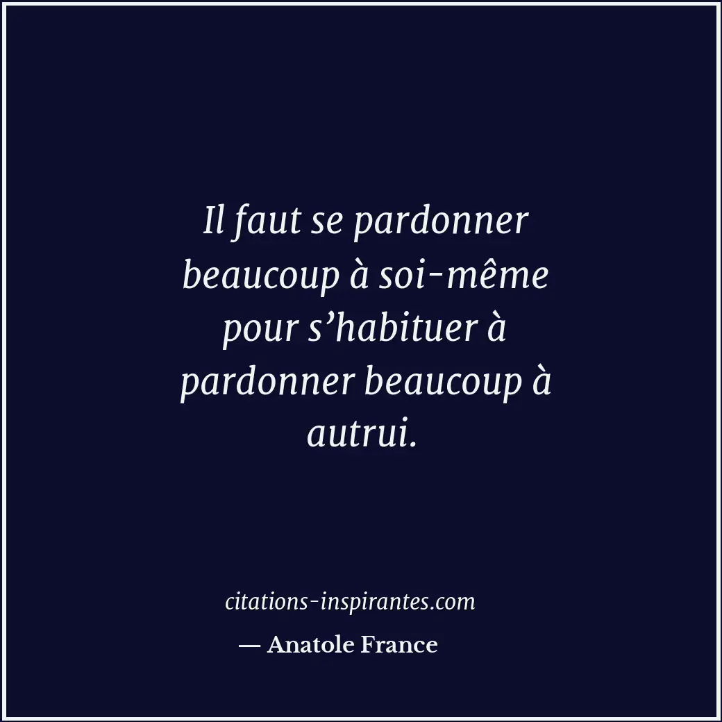 Il faut se pardonner beaucoup à soi-même pour s’habituer à pardonner beaucoup à... Citation de Anatole France