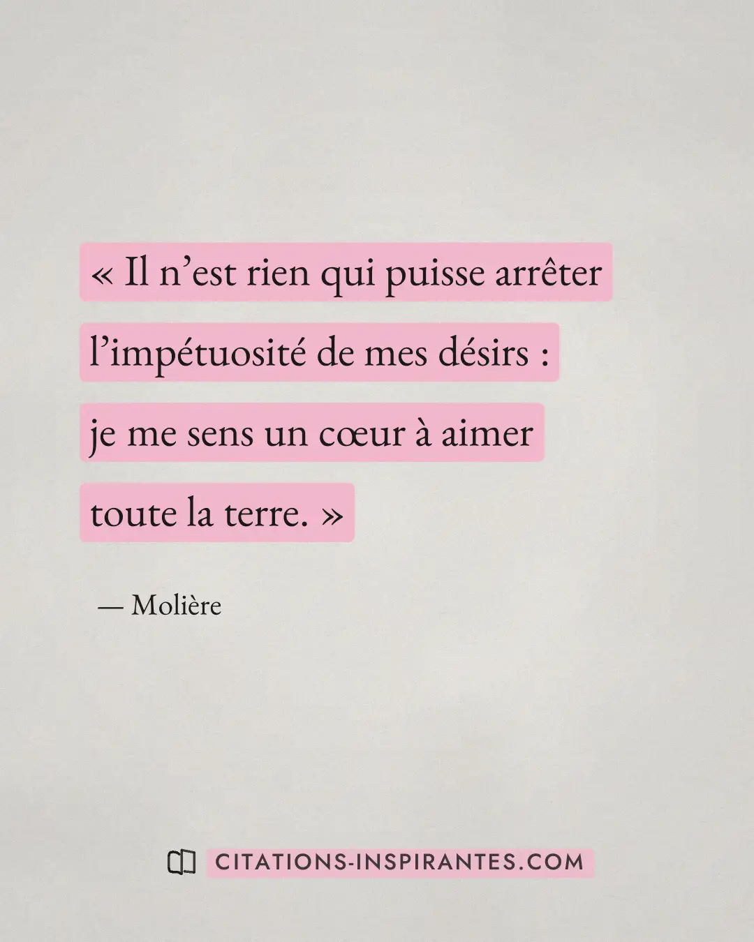 « Il n’est rien qui puisse arrêter l’impétuosité de mes désirs : je me sens un cœur à aimer toute la terre. » — Molière
