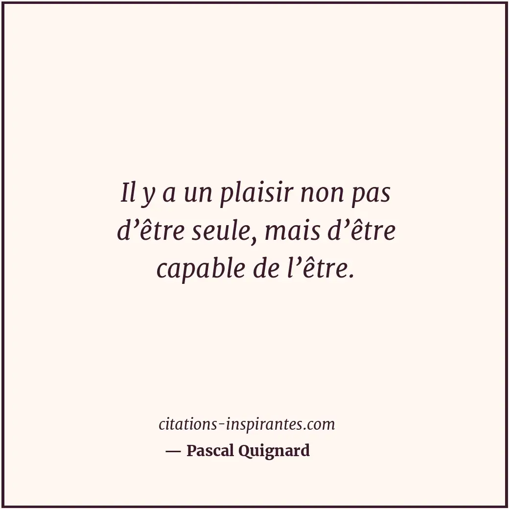 Il y a un plaisir non pas d’être seule, mais d’être capable de l’être. Citation de Pascal Quignard