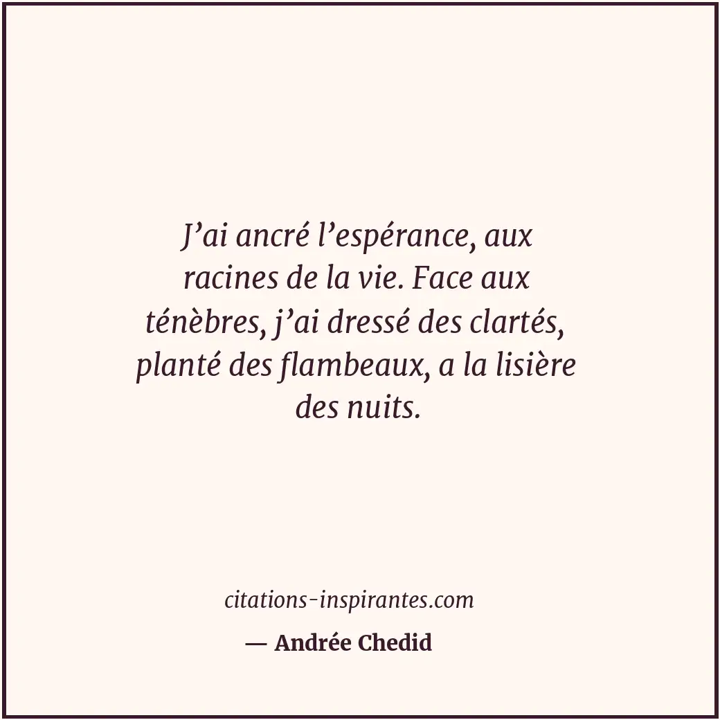 J’ai ancré l’espérance, aux racines de la vie. Face aux ténèbres, j’ai dressé de... Citation de Andrée Chedid