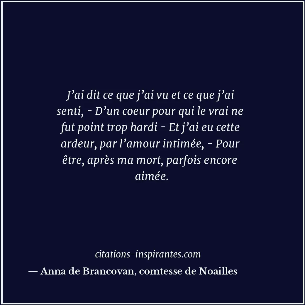 J’ai dit ce que j’ai vu et ce que j’ai senti, - D’un coeur pour qui le vrai ne f... Citation de Anna de Brancovan, comtesse de Noailles