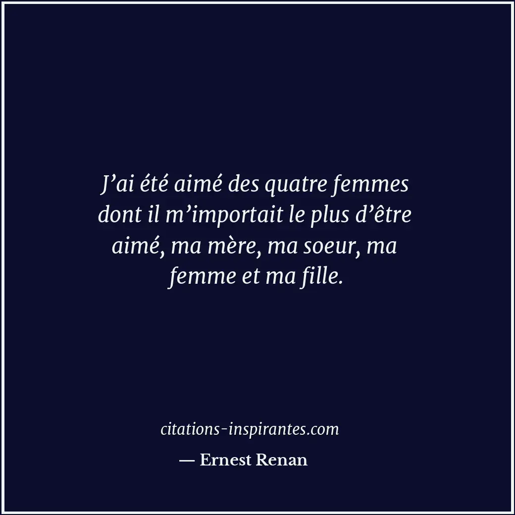 J’ai été aimé des quatre femmes dont il m’importait le plus d’être aimé, ma mère... Citation de Ernest Renan