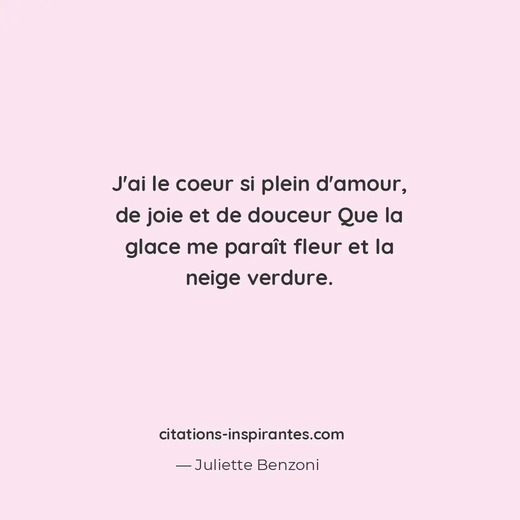 J’ai le coeur si plein d’amour, de joie et de douceur Que la glace me paraît fle... Citation de Juliette Benzoni