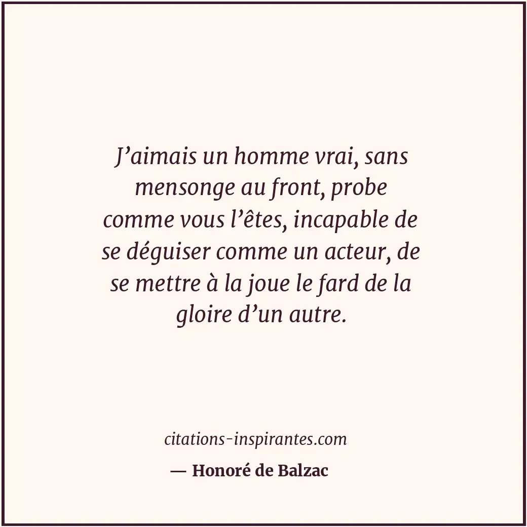 J’aimais un homme vrai, sans mensonge au front, probe comme vous l’êtes, incapab... Citation de Honoré de Balzac