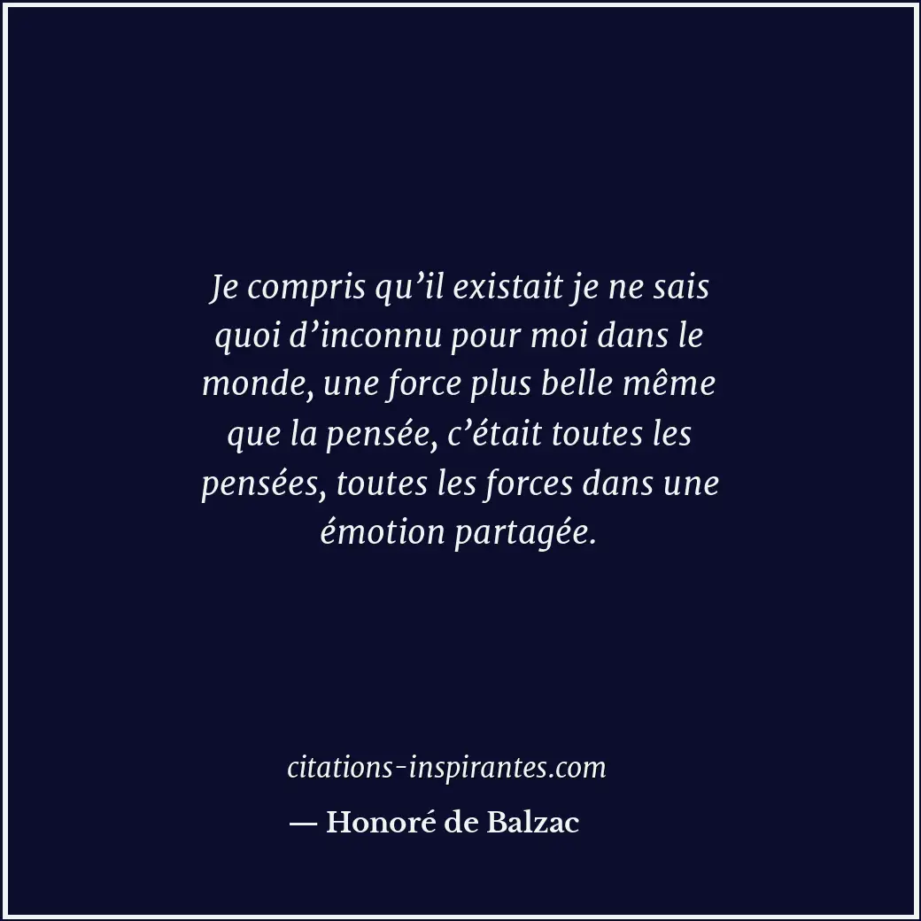 Je compris qu’il existait je ne sais quoi d’inconnu pour moi dans le monde, une... Citation de Honoré de Balzac
