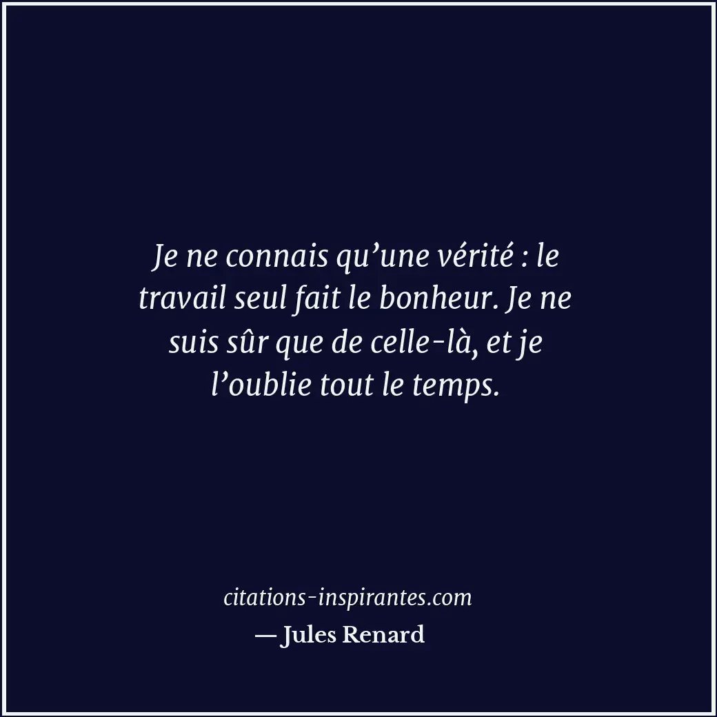 Je ne connais qu’une vérité : le travail seul fait le bonheur. Je ne suis sûr qu... Citation de Jules Renard