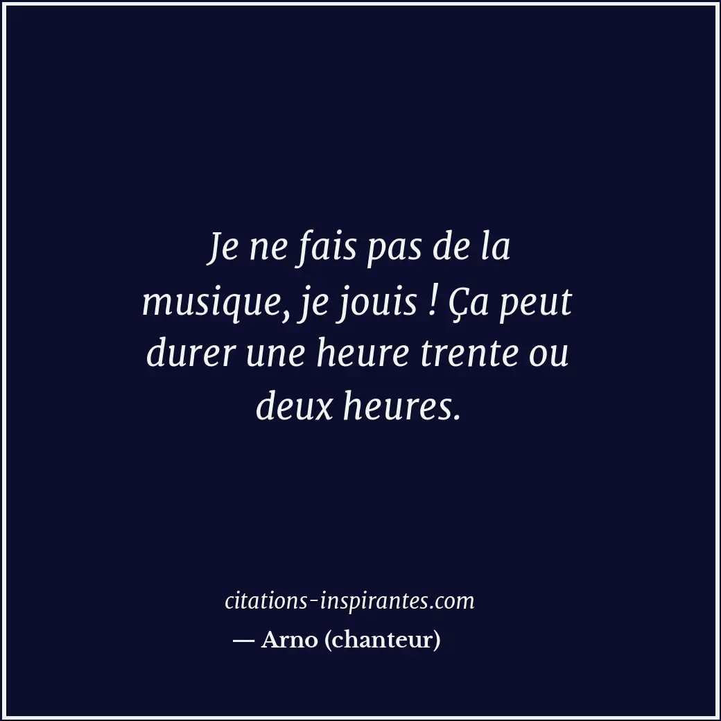 Je ne fais pas de la musique, je jouis ! Ça peut durer une heure trente ou deux... Citation de Arno (chanteur)