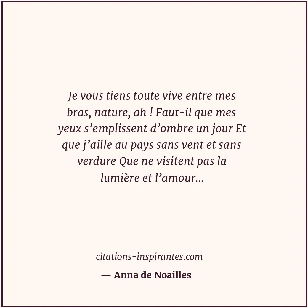 Je vous tiens toute vive entre mes bras, nature, ah ! Faut-il que mes yeux s’emp... Citation de Anna de Noailles