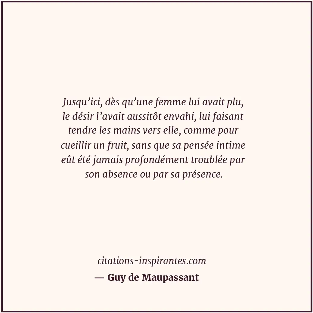 Jusqu’ici, dès qu’une femme lui avait plu, le désir l’avait aussitôt envahi, lui... Citation de Guy de Maupassant