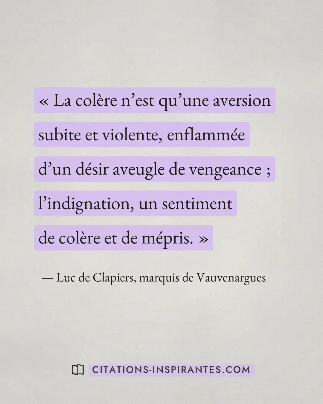 « La colère n’est qu’une aversion subite et violente, enflammée d’un désir aveugle de vengeance ; l’indignation,... » — Luc de Clapiers, marquis de Vauvenargues
