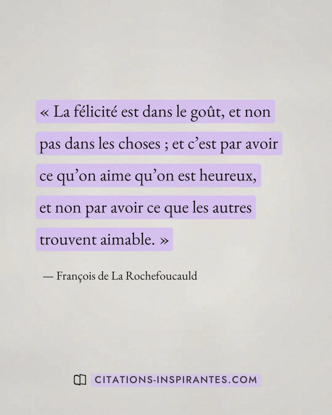 « La félicité est dans le goût, et non pas dans les choses ; et c’est par avoir ce qu’on aime qu’on est heureux,... » — François de La Rochefoucauld