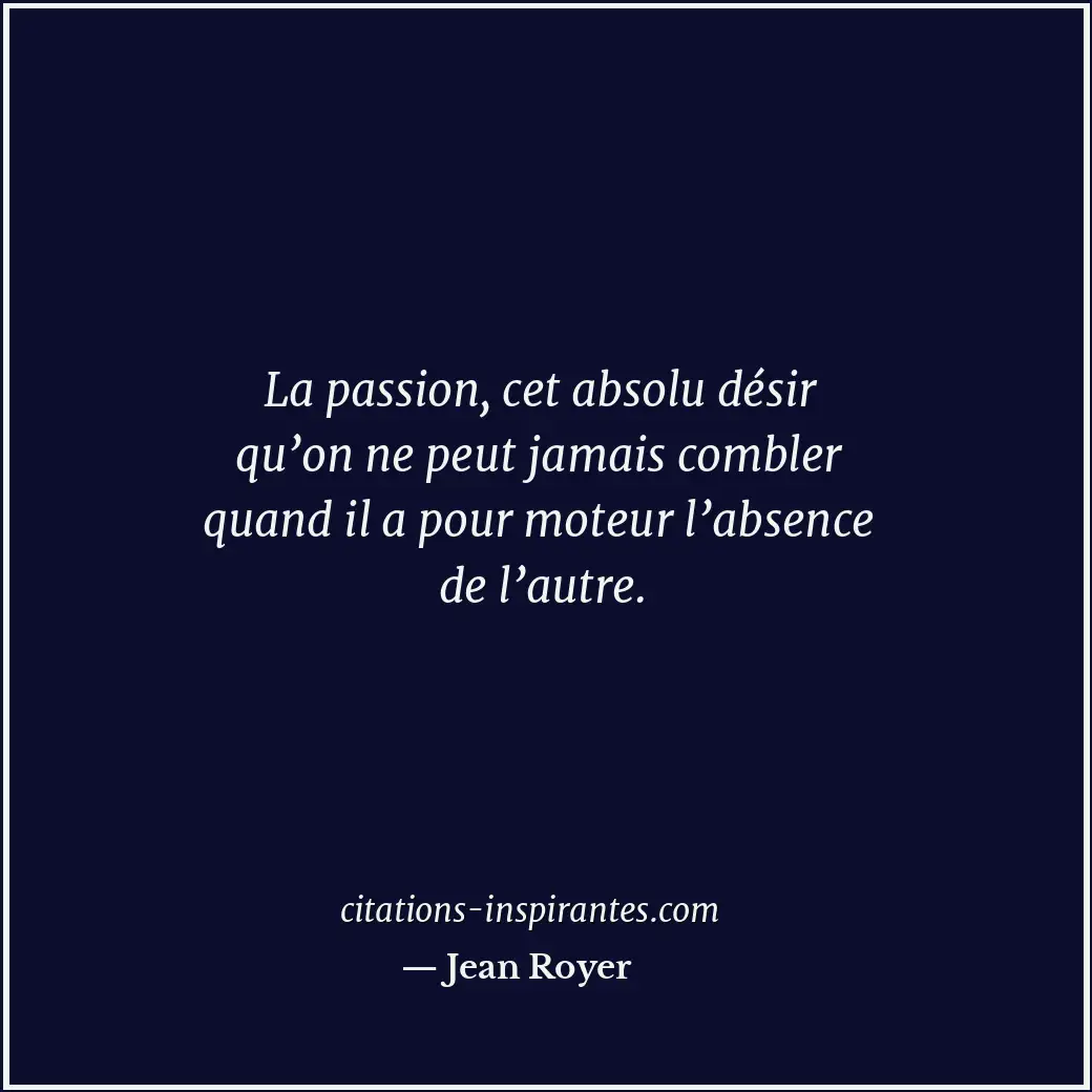 La passion, cet absolu désir qu’on ne peut jamais combler quand il a pour moteur... Citation de Jean Royer