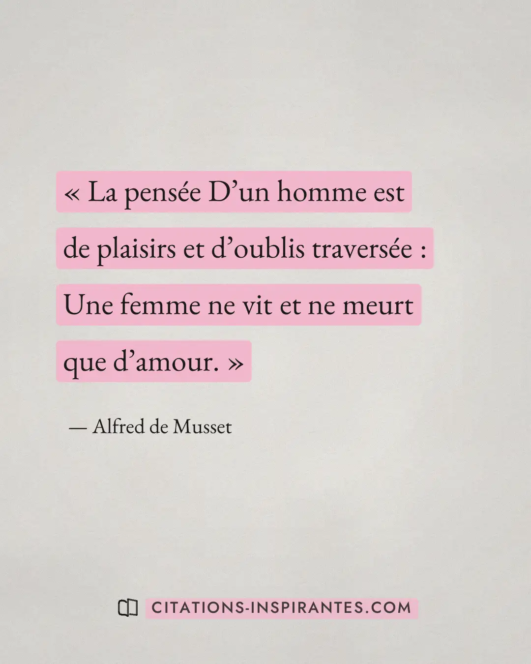 « La pensée D’un homme est de plaisirs et d’oublis traversée : Une femme ne vit et ne meurt que d’amour. » — Alfred de Musset
