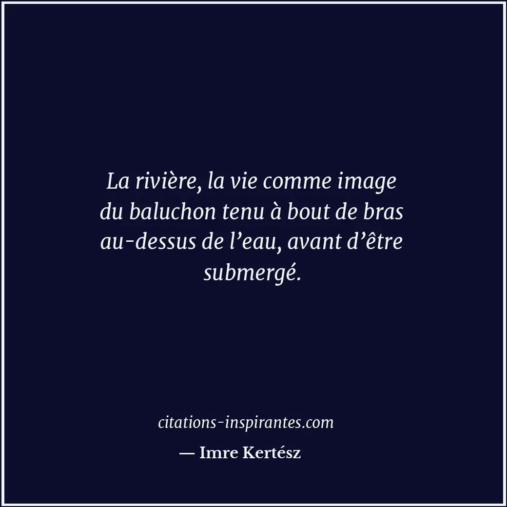 La rivière, la vie comme image du baluchon tenu à bout de bras au-dessus de l’ea... Citation de Imre Kertész