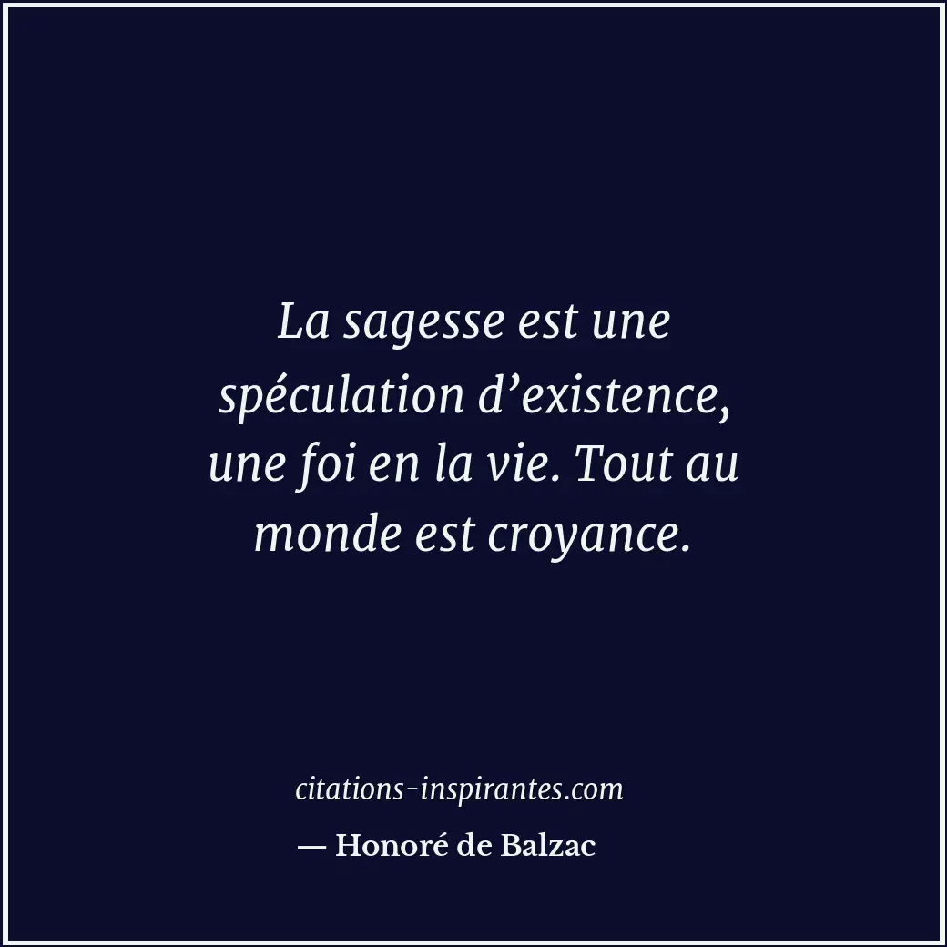 La sagesse est une spéculation d’existence, une foi en la vie. Tout au monde est... Citation de Honoré de Balzac