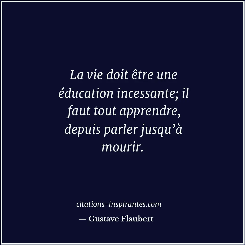 La vie doit être une éducation incessante; il faut tout apprendre, depuis parler... Citation de Gustave Flaubert