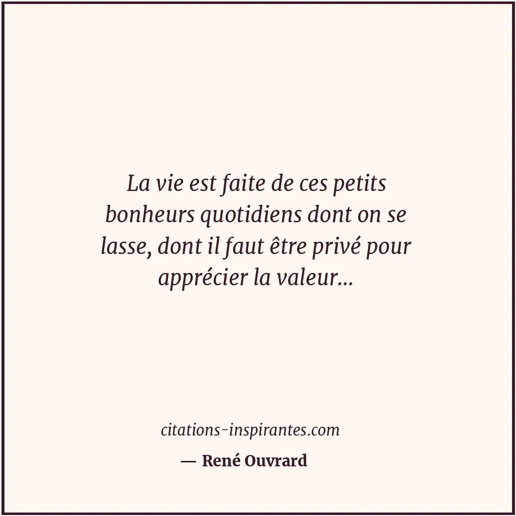 La vie est faite de ces petits bonheurs quotidiens dont on se lasse, dont il fau... Citation de René Ouvrard