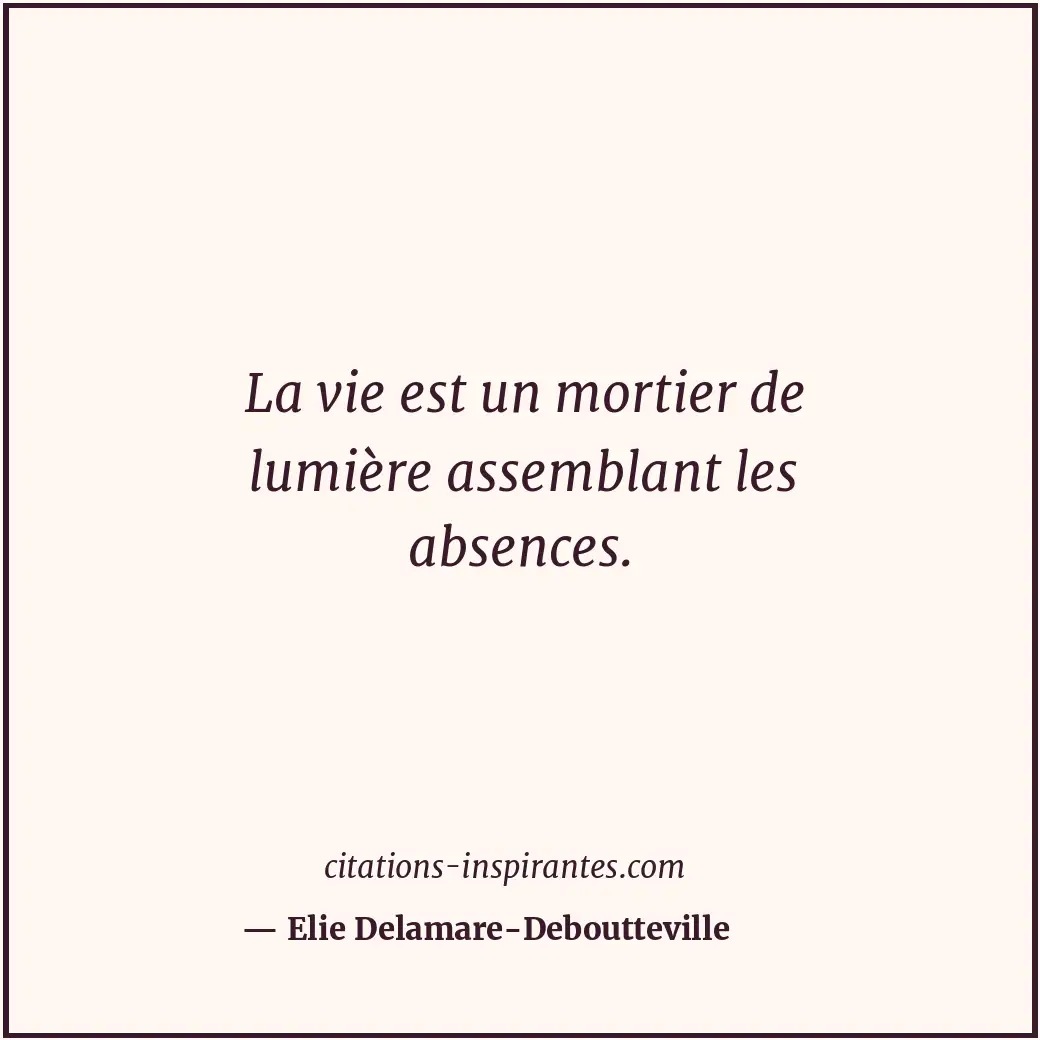 La vie est un mortier de lumière assemblant les absences. Citation de Elie Delamare-Deboutteville