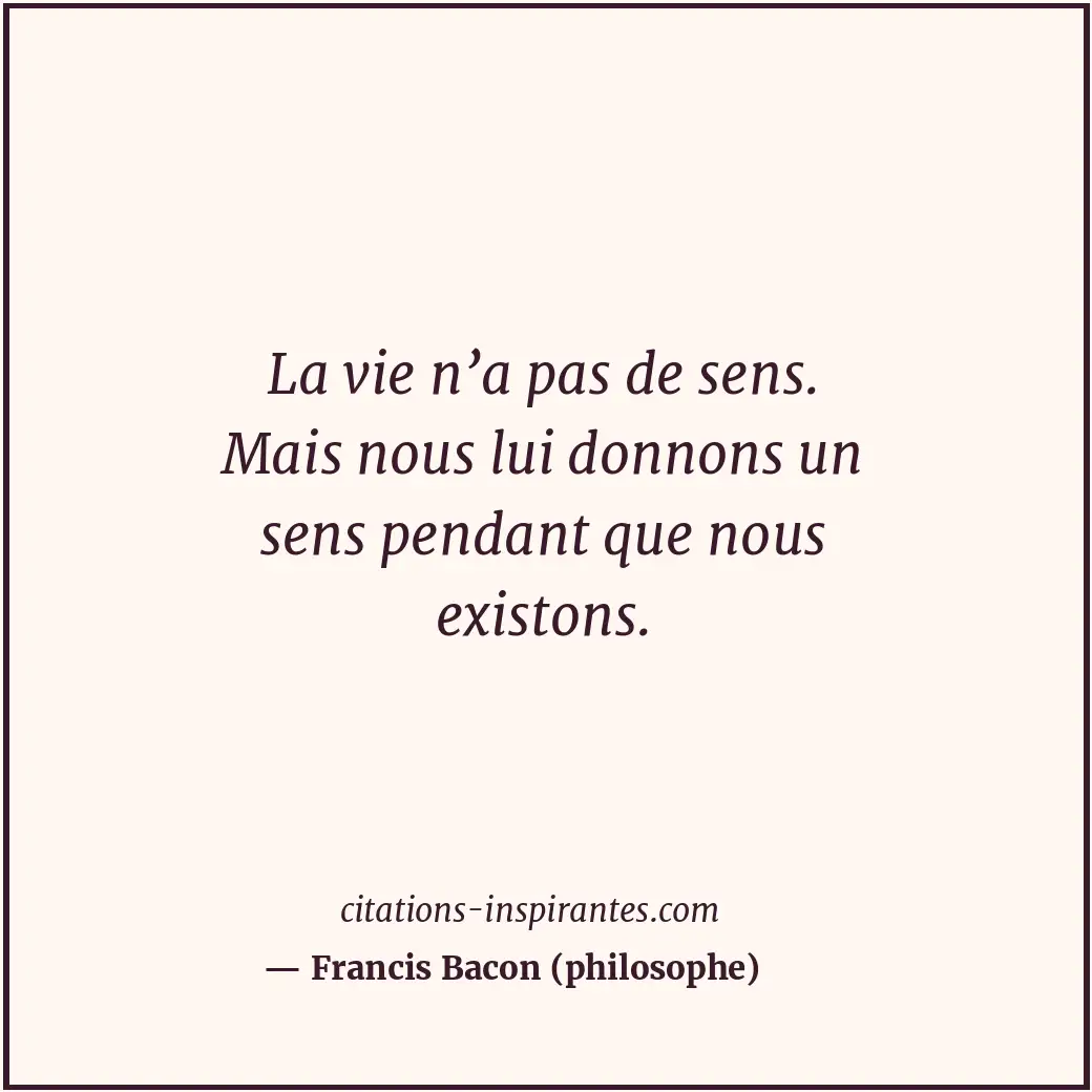 La vie n’a pas de sens. Mais nous lui donnons un sens pendant que nous existons. Citation de Francis Bacon (philosophe)