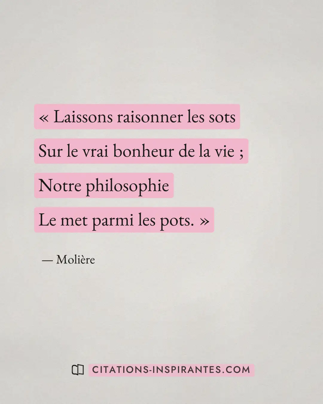 « Laissons raisonner les sots - Sur le vrai bonheur de la vie ; - Notre philosophie - Le met parmi les pots. » — Molière