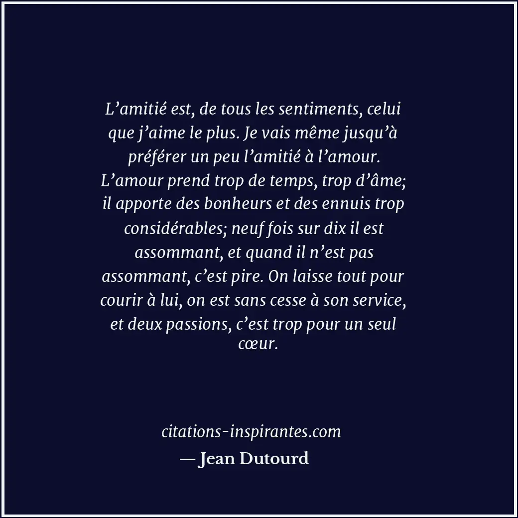 L’amitié est, de tous les sentiments, celui que j’aime le plus. Je vais même jus... Citation de Jean Dutourd