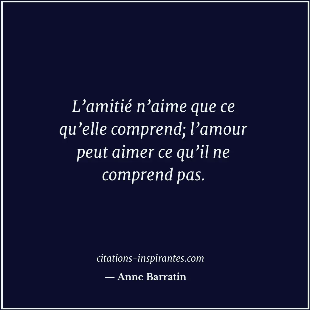 L’amitié n’aime que ce qu’elle comprend; l’amour peut aimer ce qu’il ne comprend... Citation de Anne Barratin