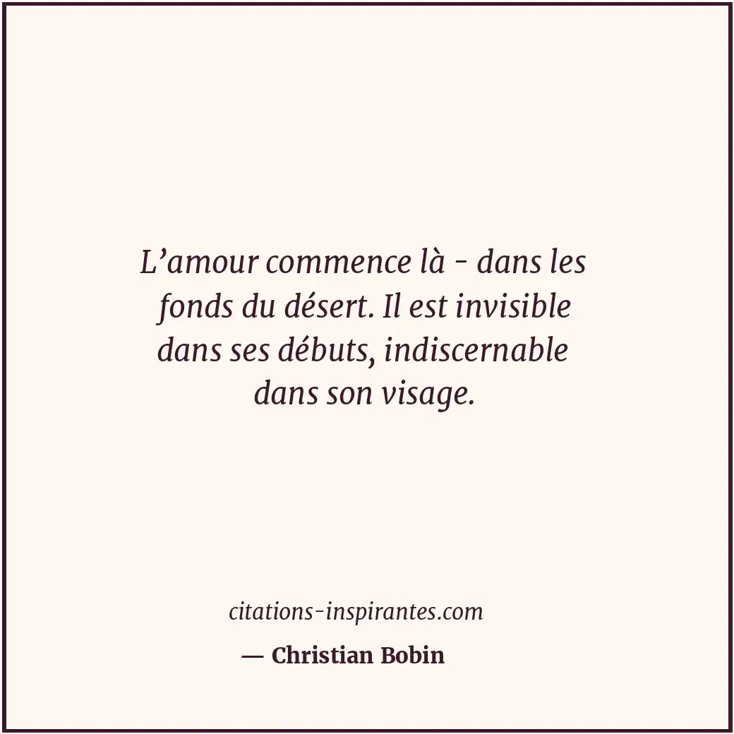 L’amour commence là - dans les fonds du désert. Il est invisible dans ses débuts... Citation de Christian Bobin