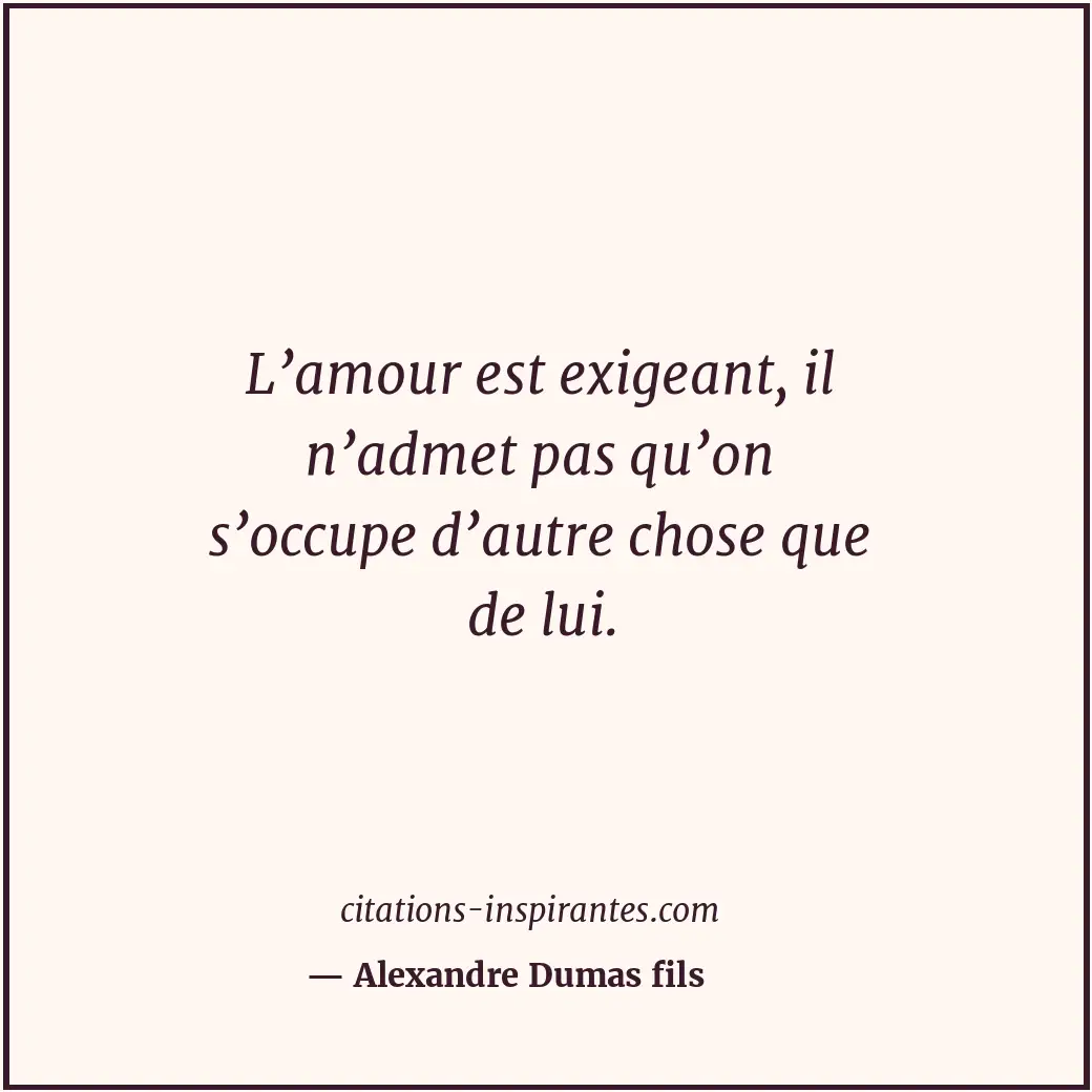L’amour est exigeant, il n’admet pas qu’on s’occupe d’autre chose que de lui. Citation de Alexandre Dumas fils