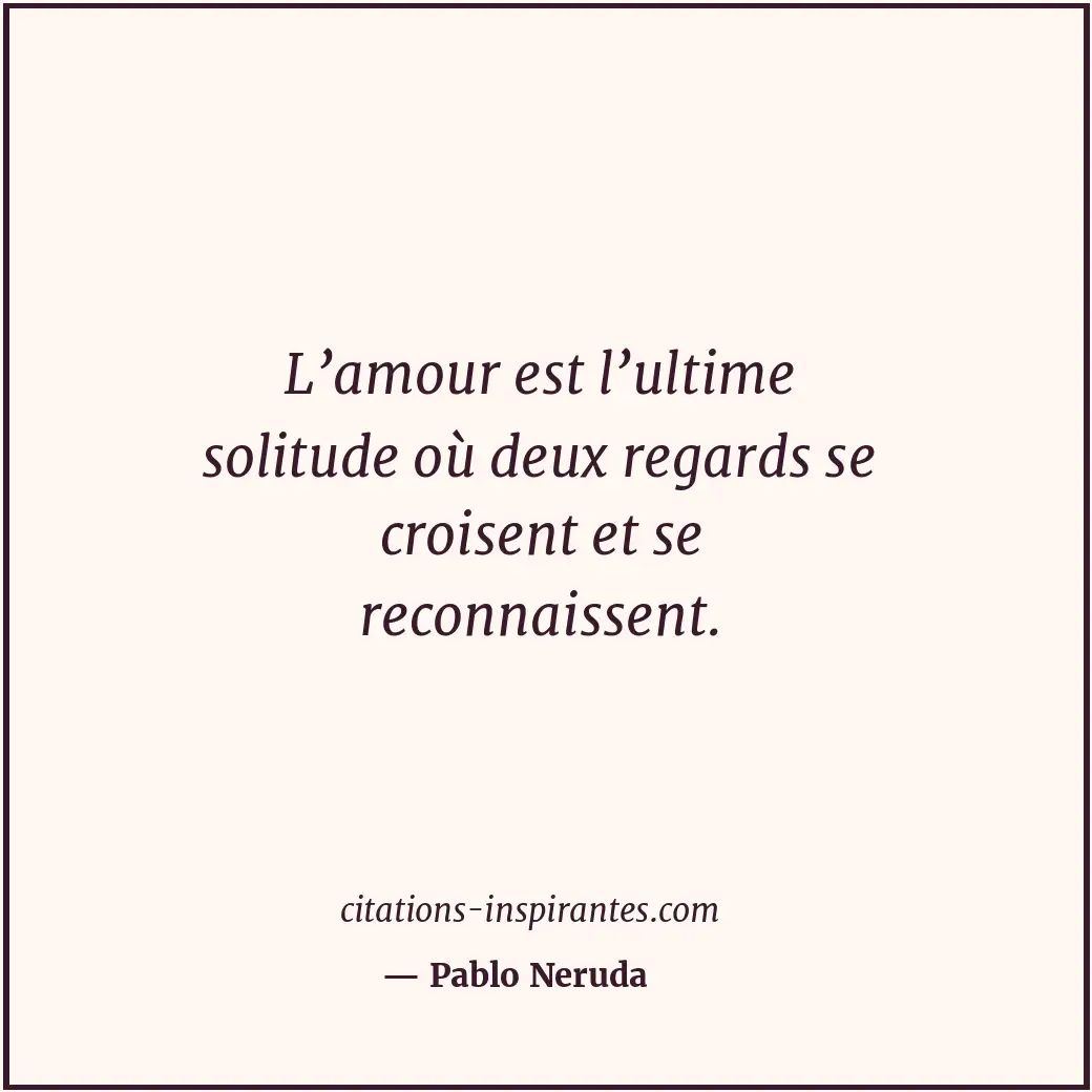 L’amour est l’ultime solitude où deux regards se croisent et se reconnaissent. Citation de Pablo Neruda