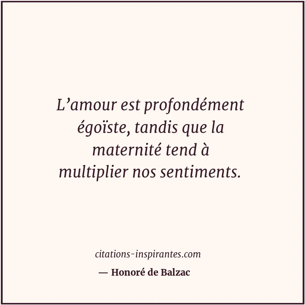 L’amour est profondément égoïste, tandis que la maternité tend à multiplier nos... Citation de Honoré de Balzac