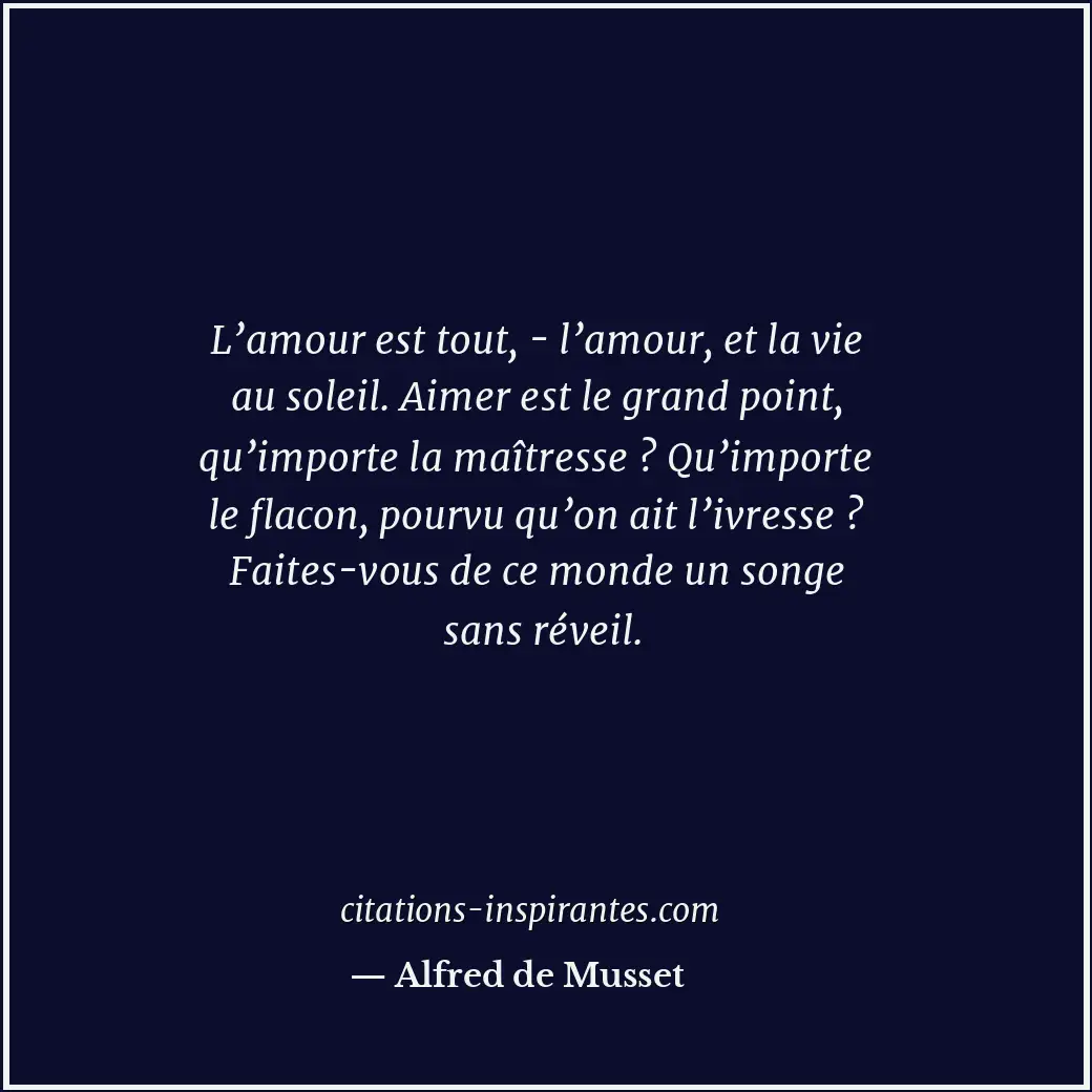 L’amour est tout, - l’amour, et la vie au soleil. Aimer est le grand point, qu’i... Citation de Alfred de Musset
