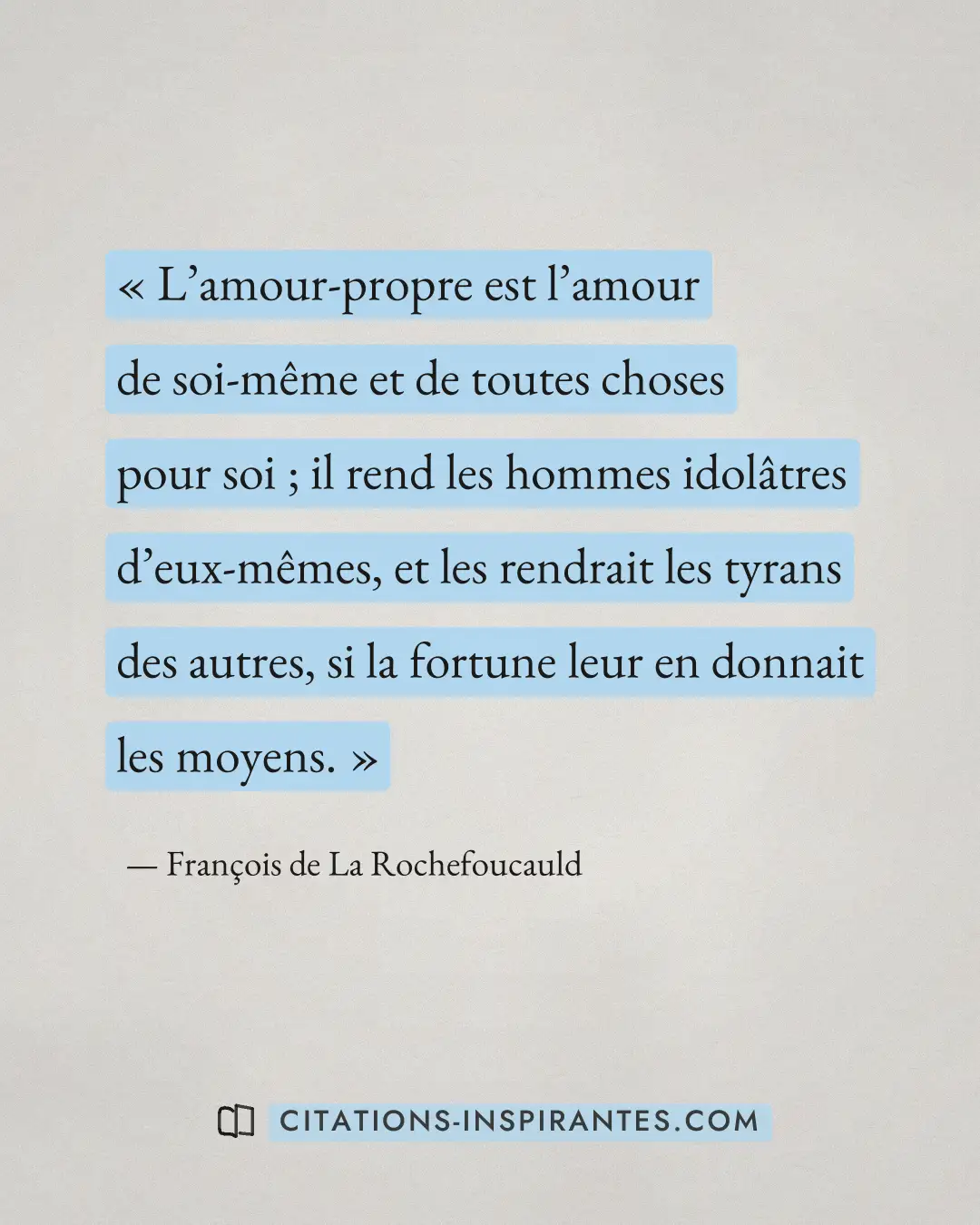 « L’amour-propre est l’amour de soi-même et de toutes choses pour soi ; il rend les hommes idolâtres d’eux-mêmes... » — François de La Rochefoucauld