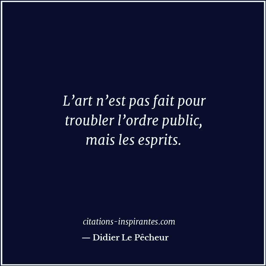 L’art n’est pas fait pour troubler l’ordre public, mais les esprits. Citation de Didier Le Pêcheur