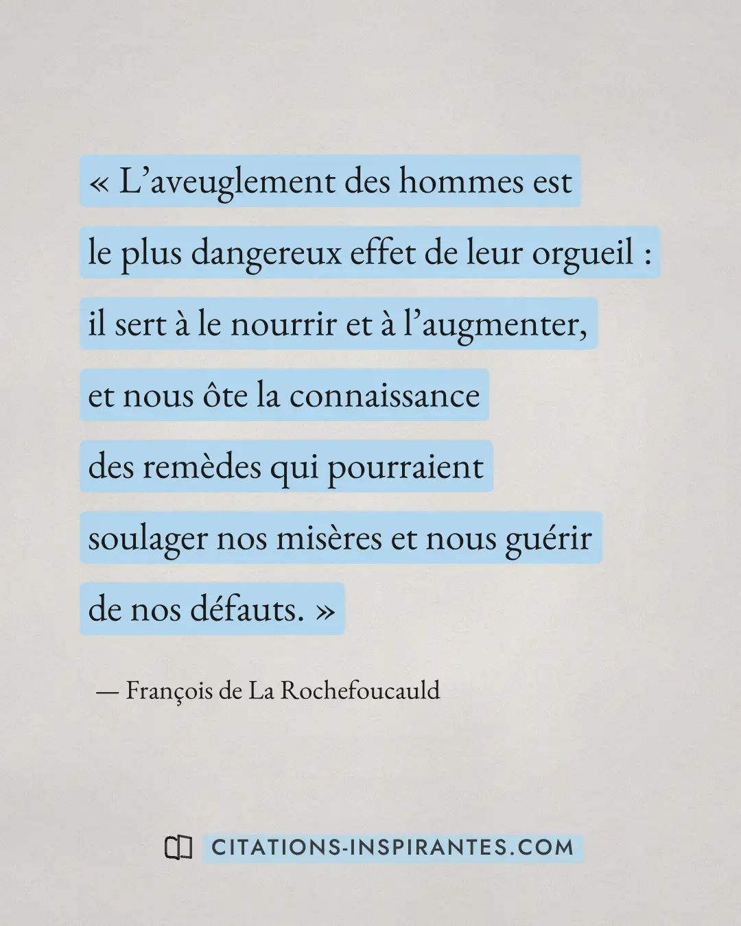 « L’aveuglement des hommes est le plus dangereux effet de leur orgueil : il sert à le nourrir et à l’augmenter,... » — François de La Rochefoucauld